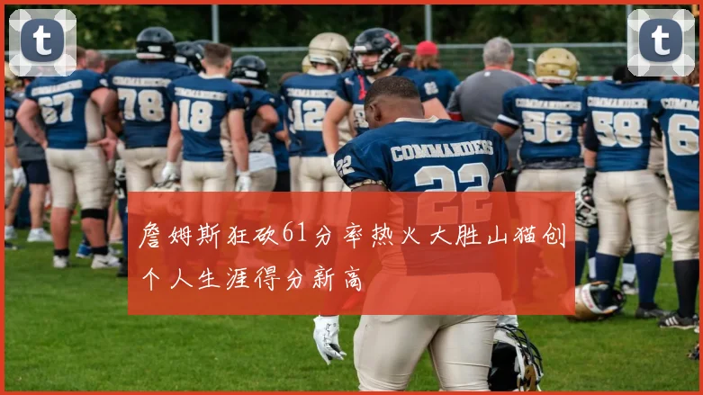 詹姆斯狂砍61分率热火大胜山猫创个人生涯得分新高