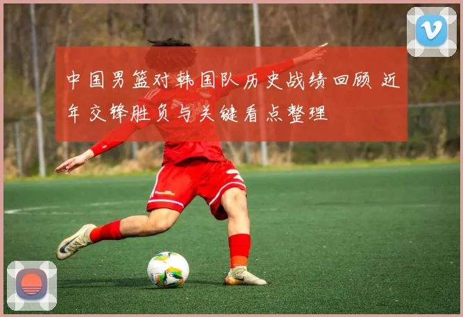 中国男篮对韩国队历史战绩回顾 近年交锋胜负与关键看点整理