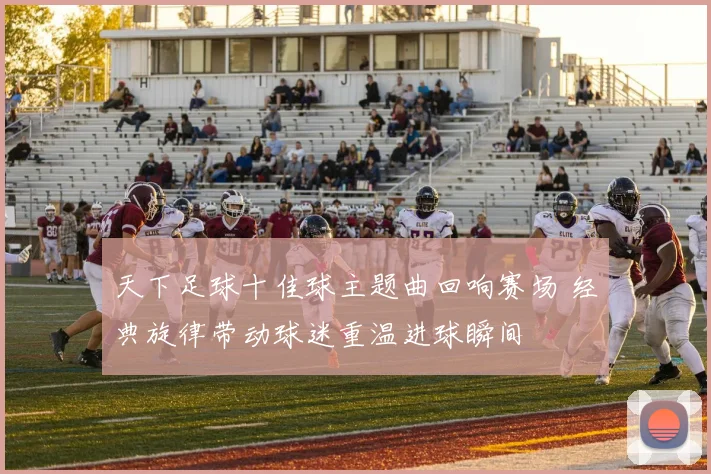 天下足球十佳球主题曲回响赛场 经典旋律带动球迷重温进球瞬间