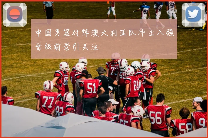 中国男篮对阵澳大利亚队冲击八强晋级前景引关注