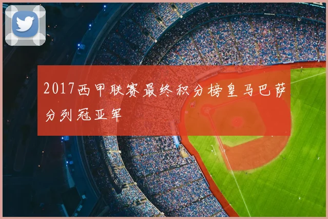 2017西甲联赛最终积分榜皇马巴萨分列冠亚军