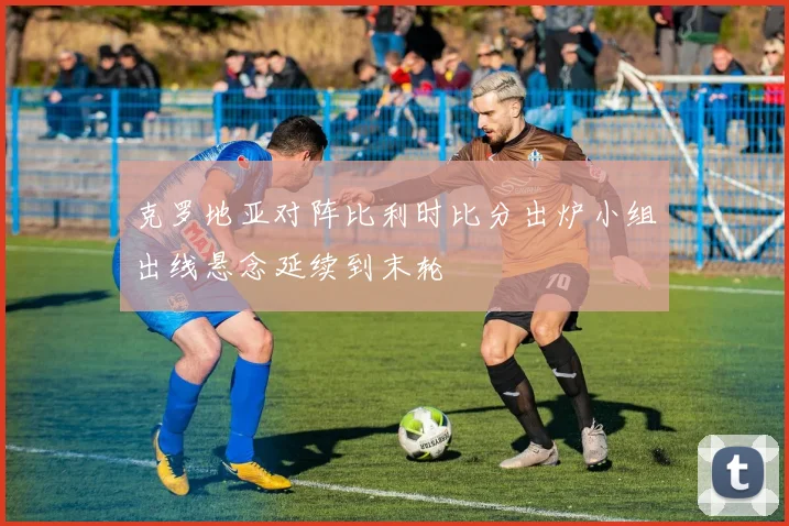 克罗地亚对阵比利时比分出炉小组出线悬念延续到末轮