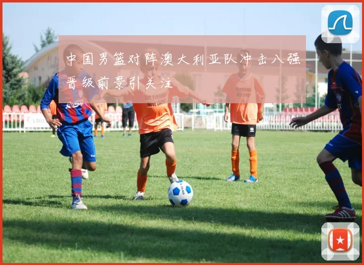 中国男篮对阵澳大利亚队冲击八强晋级前景引关注