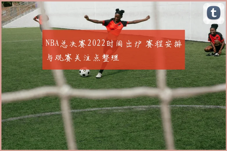 NBA总决赛2022时间出炉 赛程安排与观赛关注点整理