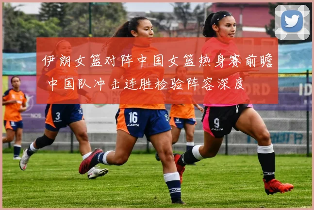 伊朗女篮对阵中国女篮热身赛前瞻 中国队冲击连胜检验阵容深度