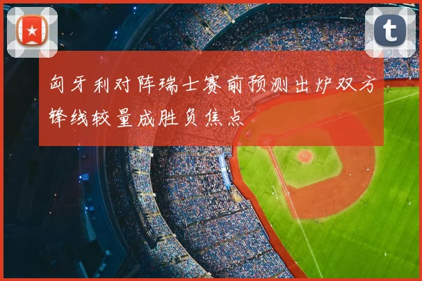 匈牙利对阵瑞士赛前预测出炉双方锋线较量成胜负焦点