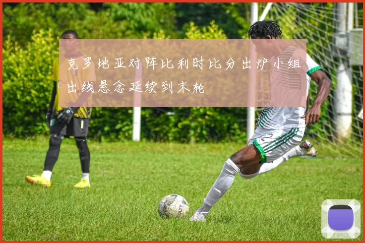 克罗地亚对阵比利时比分出炉小组出线悬念延续到末轮