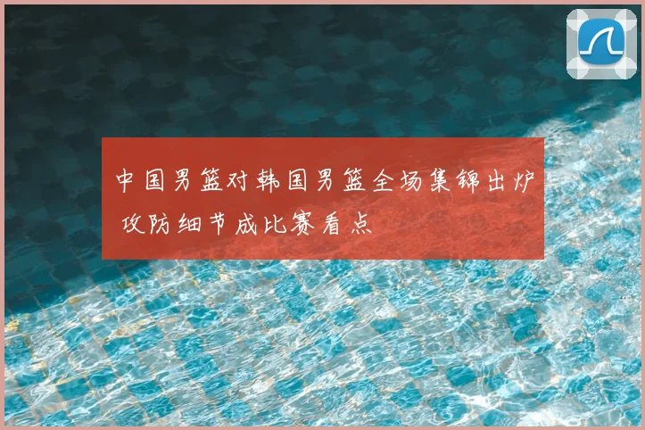 中国男篮对韩国男篮全场集锦出炉 攻防细节成比赛看点