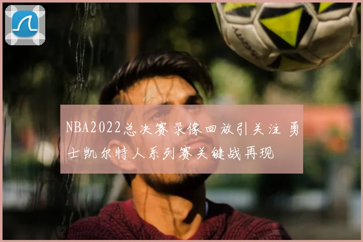 NBA2022总决赛录像回放引关注 勇士凯尔特人系列赛关键战再现