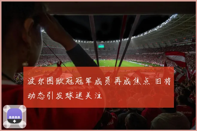 波尔图欧冠冠军成员再成焦点 旧将动态引发球迷关注