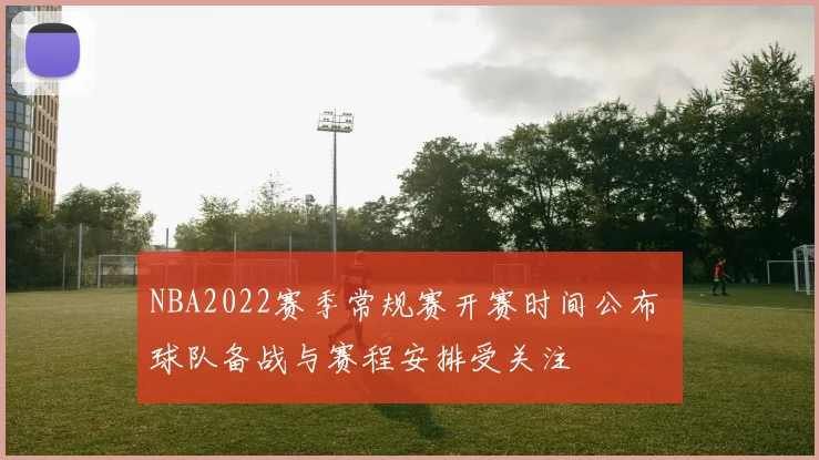 NBA2022赛季常规赛开赛时间公布 球队备战与赛程安排受关注