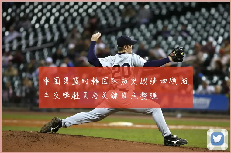 中国男篮对韩国队历史战绩回顾 近年交锋胜负与关键看点整理
