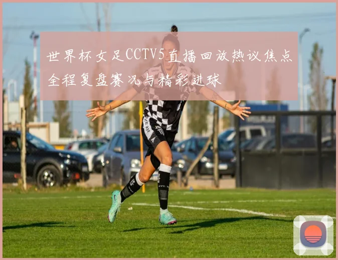 世界杯女足CCTV5直播回放热议焦点全程复盘赛况与精彩进球
