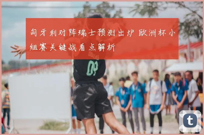 匈牙利对阵瑞士预测出炉 欧洲杯小组赛关键战看点解析