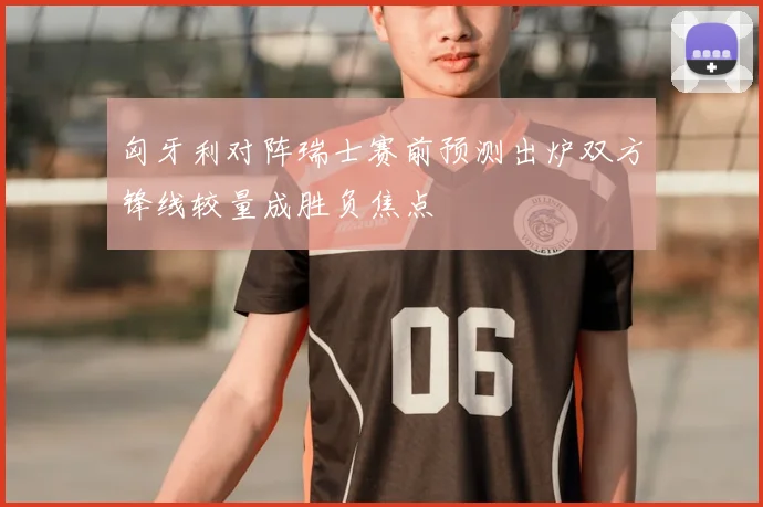 匈牙利对阵瑞士赛前预测出炉双方锋线较量成胜负焦点