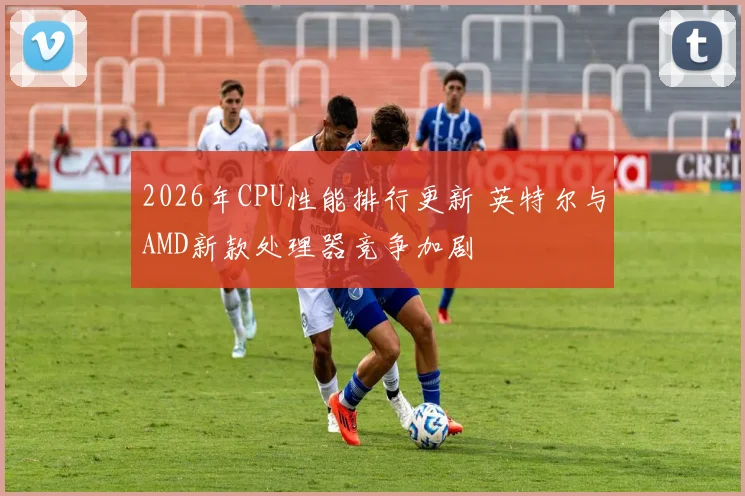 2026年CPU性能排行更新 英特尔与AMD新款处理器竞争加剧