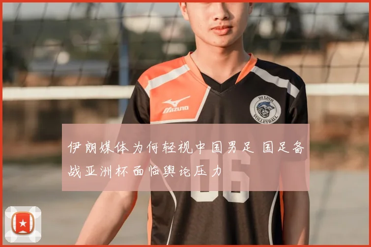 伊朗媒体为何轻视中国男足 国足备战亚洲杯面临舆论压力