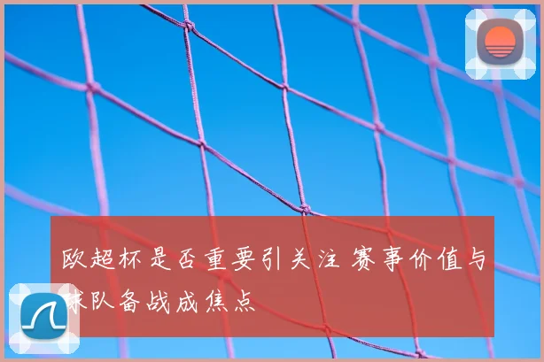 欧超杯是否重要引关注 赛事价值与球队备战成焦点