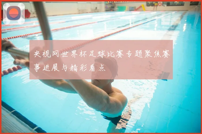 央视网世界杯足球比赛专题聚焦赛事进展与精彩看点