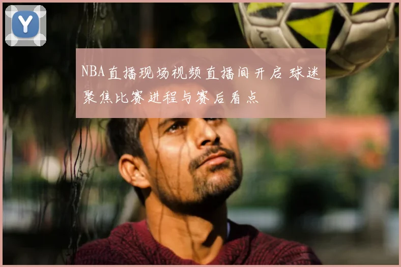 NBA直播现场视频直播间开启 球迷聚焦比赛进程与赛后看点