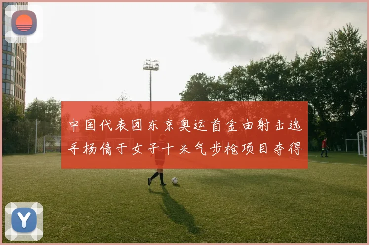中国代表团东京奥运首金由射击选手杨倩于女子十米气步枪项目夺得